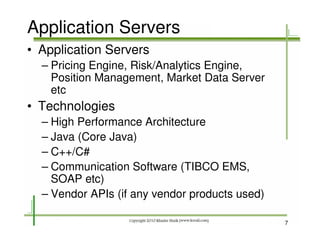 Application Servers
• Application Servers
  – Pricing Engine, Risk/Analytics Engine,
    Position Management, Market Data Server
    etc
• Technologies
  – High Performance Architecture
  – Java (Core Java)
  – C++/C#
  – Communication Software (TIBCO EMS,
    SOAP etc)
  – Vendor APIs (if any vendor products used)

                                                7
 
