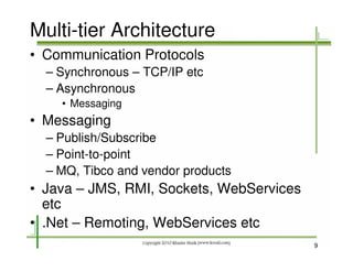 Multi-tier Architecture
• Communication Protocols
  – Synchronous – TCP/IP etc
  – Asynchronous
    • Messaging
• Messaging
  – Publish/Subscribe
  – Point-to-point
  – MQ, Tibco and vendor products
• Java – JMS, RMI, Sockets, WebServices
  etc
• .Net – Remoting, WebServices etc
                                          9
 