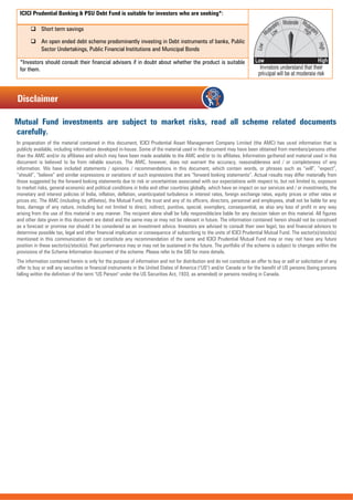 ICICI Prudential Banking & PSU Debt Fund is suitable for investors who are seeking*:
 Short term savings
 An open ended debt scheme predominantly investing in Debt instruments of banks, Public
Sector Undertakings, Public Financial Institutions and Municipal Bonds
*Investors should consult their financial advisers if in doubt about whether the product is suitable
for them.
Mutual Fund investments are subject to market risks, read all scheme related documents
carefully.
In preparation of the material contained in this document, ICICI Prudential Asset Management Company Limited (the AMC) has used information that is
publicly available, including information developed in-house. Some of the material used in the document may have been obtained from members/persons other
than the AMC and/or its affiliates and which may have been made available to the AMC and/or to its affiliates. Information gathered and material used in this
document is believed to be from reliable sources. The AMC, however, does not warrant the accuracy, reasonableness and / or completeness of any
information. We have included statements / opinions / recommendations in this document, which contain words, or phrases such as “will”, “expect”,
“should”, “believe” and similar expressions or variations of such expressions that are “forward looking statements”. Actual results may differ materially from
those suggested by the forward looking statements due to risk or uncertainties associated with our expectations with respect to, but not limited to, exposure
to market risks, general economic and political conditions in India and other countries globally, which have an impact on our services and / or investments, the
monetary and interest policies of India, inflation, deflation, unanticipated turbulence in interest rates, foreign exchange rates, equity prices or other rates or
prices etc. The AMC (including its affiliates), the Mutual Fund, the trust and any of its officers, directors, personnel and employees, shall not be liable for any
loss, damage of any nature, including but not limited to direct, indirect, punitive, special, exemplary, consequential, as also any loss of profit in any way
arising from the use of this material in any manner. The recipient alone shall be fully responsible/are liable for any decision taken on this material. All figures
and other data given in this document are dated and the same may or may not be relevant in future. The information contained herein should not be construed
as a forecast or promise nor should it be considered as an investment advice. Investors are advised to consult their own legal, tax and financial advisors to
determine possible tax, legal and other financial implication or consequence of subscribing to the units of ICICI Prudential Mutual Fund. The sector(s)/stock(s)
mentioned in this communication do not constitute any recommendation of the same and ICICI Prudential Mutual Fund may or may not have any future
position in these sector(s)/stock(s). Past performance may or may not be sustained in the future. The portfolio of the scheme is subject to changes within the
provisions of the Scheme Information document of the scheme. Please refer to the SID for more details.
The information contained herein is only for the purpose of information and not for distribution and do not constitute an offer to buy or sell or solicitation of any
offer to buy or sell any securities or financial instruments in the United States of America ("US") and/or Canada or for the benefit of US persons (being persons
falling within the definition of the term "US Person" under the US Securities Act, 1933, as amended) or persons residing in Canada.
Disclaimer
 