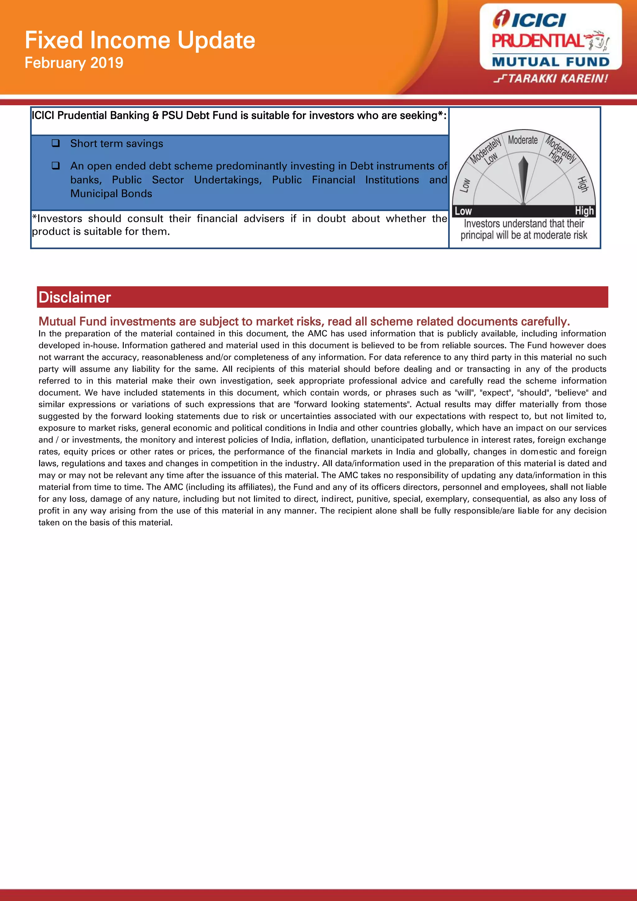 Fixed Income Update
February 2019
ICICI Prudential Banking & PSU Debt Fund is suitable for investors who are seeking*:
 Short term savings
 An open ended debt scheme predominantly investing in Debt instruments of
banks, Public Sector Undertakings, Public Financial Institutions and
Municipal Bonds
*Investors should consult their financial advisers if in doubt about whether the
product is suitable for them.
Disclaimer
Mutual Fund investments are subject to market risks, read all scheme related documents carefully.
In the preparation of the material contained in this document, the AMC has used information that is publicly available, including information
developed in-house. Information gathered and material used in this document is believed to be from reliable sources. The Fund however does
not warrant the accuracy, reasonableness and/or completeness of any information. For data reference to any third party in this material no such
party will assume any liability for the same. All recipients of this material should before dealing and or transacting in any of the products
referred to in this material make their own investigation, seek appropriate professional advice and carefully read the scheme information
document. We have included statements in this document, which contain words, or phrases such as "will", "expect", "should", "believe" and
similar expressions or variations of such expressions that are "forward looking statements". Actual results may differ materially from those
suggested by the forward looking statements due to risk or uncertainties associated with our expectations with respect to, but not limited to,
exposure to market risks, general economic and political conditions in India and other countries globally, which have an impact on our services
and / or investments, the monitory and interest policies of India, inflation, deflation, unanticipated turbulence in interest rates, foreign exchange
rates, equity prices or other rates or prices, the performance of the financial markets in India and globally, changes in domestic and foreign
laws, regulations and taxes and changes in competition in the industry. All data/information used in the preparation of this material is dated and
may or may not be relevant any time after the issuance of this material. The AMC takes no responsibility of updating any data/information in this
material from time to time. The AMC (including its affiliates), the Fund and any of its officers directors, personnel and employees, shall not liable
for any loss, damage of any nature, including but not limited to direct, indirect, punitive, special, exemplary, consequential, as also any loss of
profit in any way arising from the use of this material in any manner. The recipient alone shall be fully responsible/are liable for any decision
taken on the basis of this material.
 