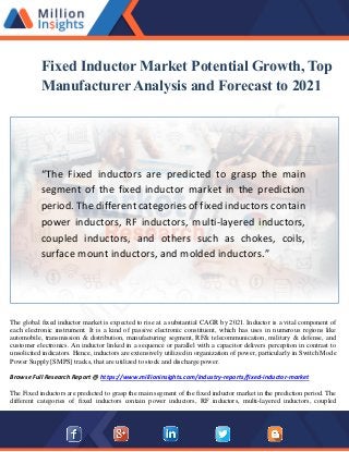 Fixed Inductor Market Potential Growth, Top
Manufacturer Analysis and Forecast to 2021
“The Fixed inductors are predicted to grasp the main
segment of the fixed inductor market in the prediction
period. The different categories of fixed inductors contain
power inductors, RF inductors, multi-layered inductors,
coupled inductors, and others such as chokes, coils,
surface mount inductors, and molded inductors.”
The global fixed inductor market is expected to rise at a substantial CAGR by 2021. Inductor is a vital component of
each electronic instrument. It is a kind of passive electronic constituent, which has uses in numerous regions like
automobile, transmission & distribution, manufacturing segment, RF& telecommunication, military & defense, and
customer electronics. An inductor linked in a sequence or parallel with a capacitor delivers perception in contrast to
unsolicited indicators. Hence, inductors are extensively utilized in organization of power, particularly in Switch Mode
Power Supply [SMPS] tracks, that are utilized to stock and discharge power.
Browse Full Research Report @ https://www.millioninsights.com/industry-reports/fixed-inductor-market
The Fixed inductors are predicted to grasp the main segment of the fixed inductor market in the prediction period. The
different categories of fixed inductors contain power inductors, RF inductors, multi-layered inductors, coupled
 