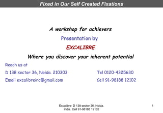 Fixed in Our Self Created Fixations



                     A workshop for achievers
                           Presentation by
                               EXCALIBRE
          Where you discover your inherent potential
Reach us at
D 138 sector 36, Noida. 210303                        Tel 0120-4325630
Email excalibreinc@gmail.com                          Cell 91-98188 12102




                          Excalibre- D 138 sector 36. Noida.                1
                             India. Cell 91-98188 12102
 