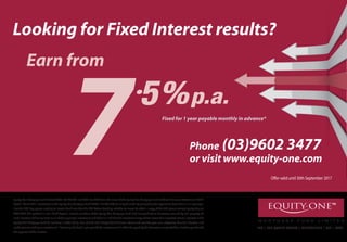 M
Phone (03)9602 3477
L13 | 256 QUEEN STREET | MELBOURNE | VIC | 3000
Looking for Fixed Interest results?
7
Earn from
Fixed for 1 year payable monthly in advance*
or visit www.equity-one.com
Equity-One Mortgage Fund Limited (ACN 106 720 941 and AFSL No.277318) is the issuer of the Equity-One Mortgage Fund Product Disclosure Statement (”PDS”)
dated 1 March 2011.Investment in the Equity-One Mortgage Fund (ARSN 115 289 579) can only be made by completing the application form that is in or accompa-
nies the PDS.Any person seeking to invest should consider the PDS before deciding whether to invest.To obtain a copy of the PDS please contact Equity-One on
9602 3477.This product is not a bank deposit.Instead, members of the Equity-One Mortgage Fund lend money direct to borrowers, secured by real property.As
such,investors risk losing some or all of their principal investment and there is a risk that the investment may achieve lower than expected returns.Interests in the
Equity-One Mortgage Fund do not have a credit rating. You should seek independent financial advice and consider your own objectives, financial situation and
needs prior to making an investment.* Following the fixed 1 year period the investment will either be repaid by the borrower or extended for a further period with
the approval of the investor.
Offer valid until 30th September 2017
 