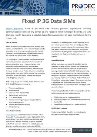 [Type text]




                         Fixed IP 3G Data SIMs
Prodec Networks Fixed IP 3G Data SIM Solution provides dependable two-way
communication between any device or any location. With numerous benefits, 3G Data
SIMs are rapidly becoming a popular choice for businesses of all sizes that rely on staying
connected.
Fixed IP Address                                                      credentials. All IP addresses are routed separately in our
                                                                      core network; we translate them to a fixed public IP for
A fixed IP address (also known as a static IP address) is an          access to and from the internet. The combination of the
address, which an internet service provider (ISP) assigns to          APN, Radius servers and route translation, ensures that
a computer to be its permanent address on the internet.               each individual 3G SIM gets the fixed IP address that it was
Computers or machines locate and talk to each other via               issued with, and the promise that this will never be
the internet, and consequently via the IP address.                    changed.
The advantage of a fixed IP address is that no matter how             Assured Resiliency
many times connection is lost from the network, the IP
address remains the same – meaning that you have                      Cellular technology and indeed 3G data SIMs have the
guaranteed seamless connectivity, and two-way                         advantage of being wireless, meaning that unlike many
communication that can be transmitted, either from the                solutions the connection is not reliant on a duct or an
device, or from the server. Prodec Networks is linked to a            exchange. Prodec Networks Fixed IP 3G data cards really
private Access Point Name (APN), meaning that connection              are an ideal fall back solution – in the majority of cases, it is
is real-time, as the device does not have the delay of                likely that a secondary fixed line uses the same duct from
contacting a host computer.                                           your building and the same exchange. If either the duct or
                                                                      the exchange are damaged (diggers, flood, power cut), then
With a range of uses and benefits, Prodec Networks Fixed              it is probable that both connections will fail –Prodec
IP 3G Data SIM solutions are ideal for:                               Networks Fixed IP 3G Data SIM solutions provide you with
                                                                      assured resiliency.
•   Telemetry applications
•   Smart metering                                                    Prodec Networks Fixed IP 3G SIMs are compatible with the
•   Electronic Point of Sale (EPOS)                                   following products, giving added resilience:
•   Digital signage applications
•   CCTV remote access                                                •   DSL (can be used as a backup solution)
•   Remote monitoring of exposed sites (wind farms,                   •   Hosted Exchange (Cloud based Email and SharePoint)
    generating equipment)                                             •   Bonded 3G
•   Remote Desktop Protocol (RDP)                                     •   Leased Lines (can be used as a backup solution)
•   Vehicle tracking
                                                                      Flexible Data Packages
Fail-Safe Connectivity
                                                                      Prodec Networks have the ability to create bespoke
Prodec Networks is able to provide its customers with a               packages tailored to your individual needs.
fixed public IP address that links to the 3G data SIM. With a
private Access Point Name (APN) Prodec Networks issue
fixed RFC1918 (Private) addresses to specific data SIM
cards. The IP addresses are issued by our Radius servers,
which are based on username, password and MSSID

     Prodec Networks | Unit 5, Chancery Gate Business Centre, Ruscombe Park, Twyford, Berks, RG10 9LT    www.prodec.co.uk
                                   Office: 0118 960 2500 Fax: 0118 970 6835 Email: sales@prodec.co.uk
 