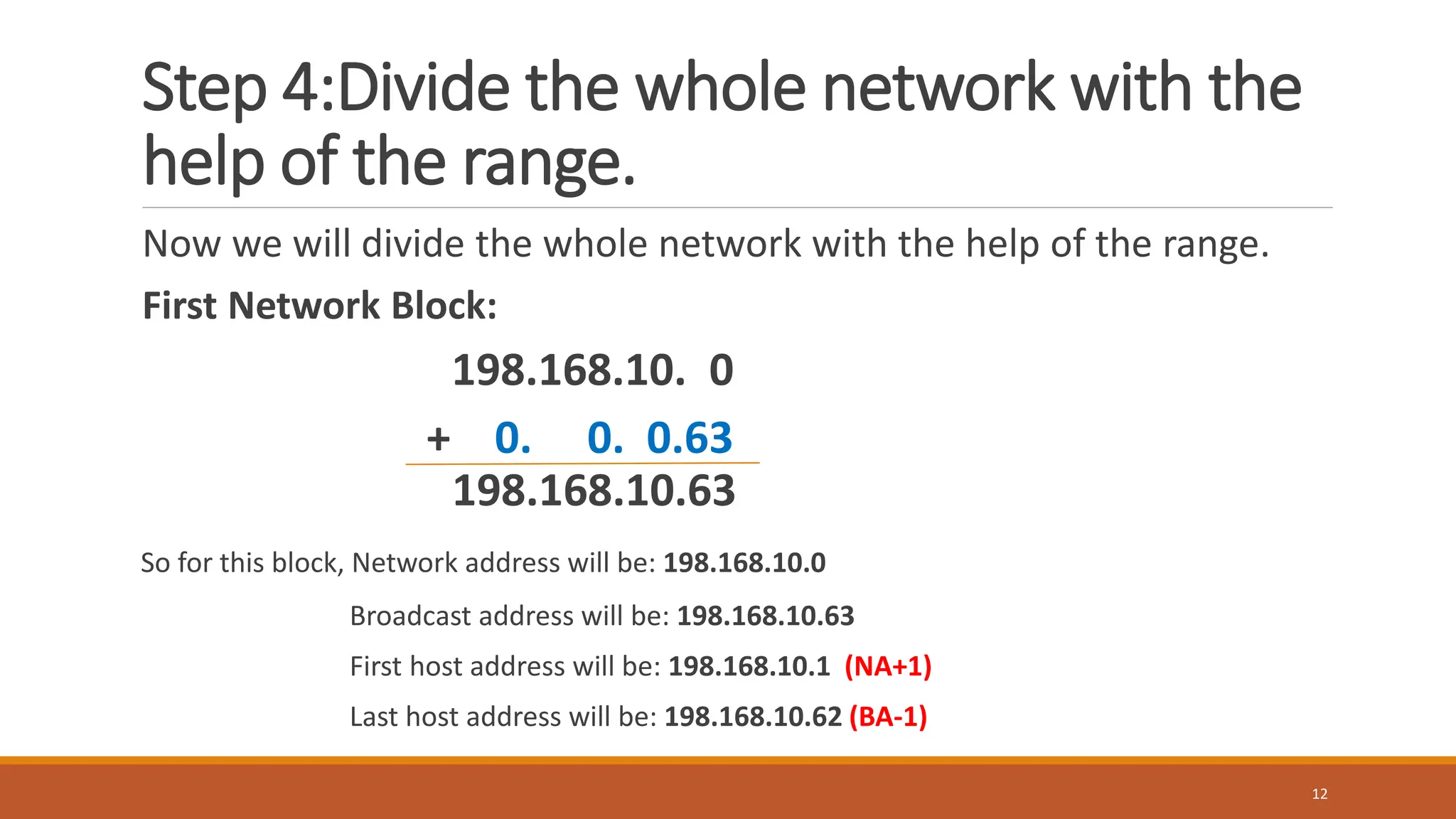 Step 4:Divide the whole network with the
help of the range.
Now we will divide the whole network with the help of the range.
First Network Block:
198.168.10. 0
+ 0. 0. 0.63
198.168.10.63
So for this block, Network address will be: 198.168.10.0
Broadcast address will be: 198.168.10.63
First host address will be: 198.168.10.1 (NA+1)
Last host address will be: 198.168.10.62 (BA-1)
12
 