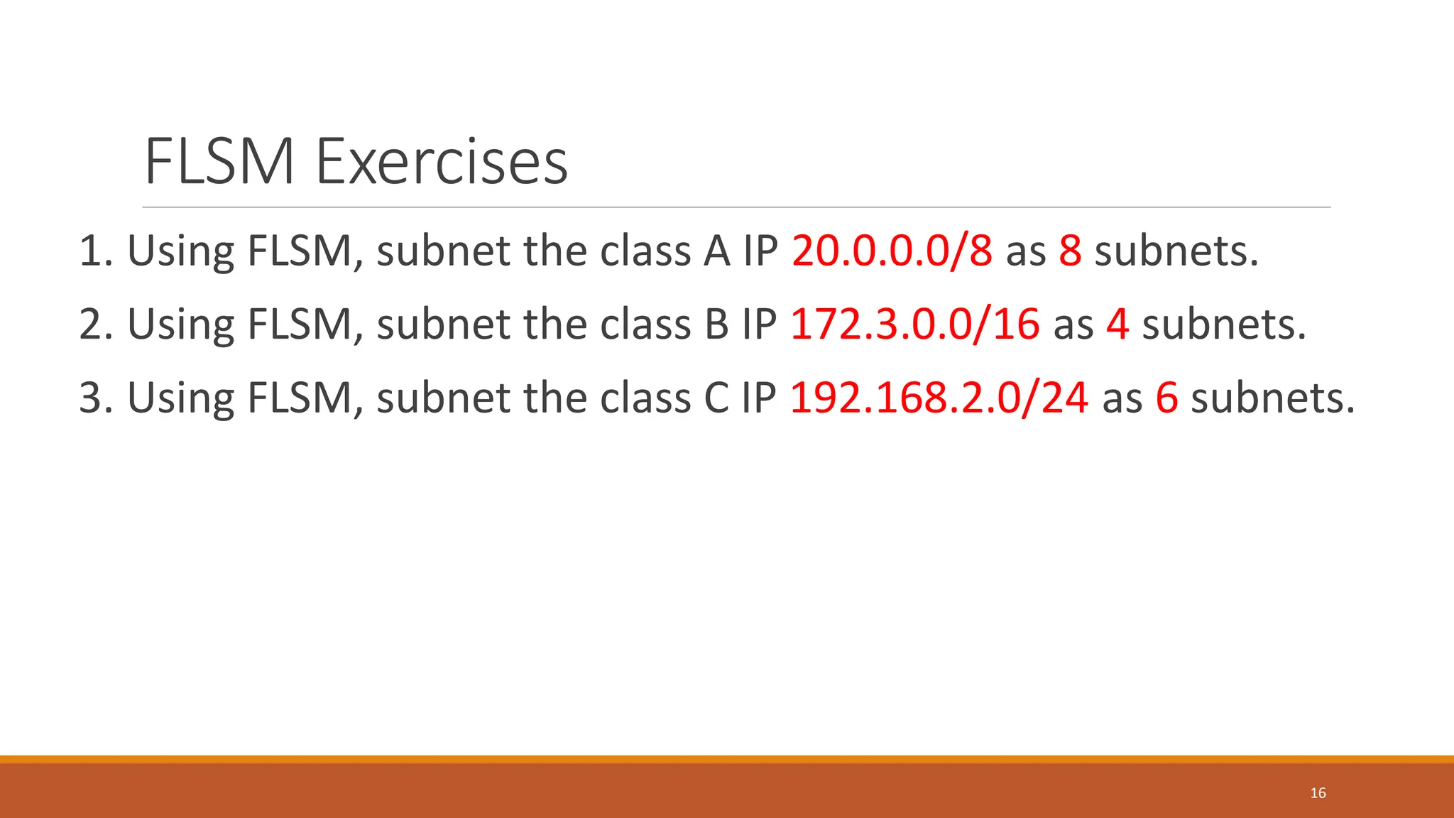 FLSM Exercises
1. Using FLSM, subnet the class A IP 20.0.0.0/8 as 8 subnets.
2. Using FLSM, subnet the class B IP 172.3.0.0/16 as 4 subnets.
3. Using FLSM, subnet the class C IP 192.168.2.0/24 as 6 subnets.
16
 