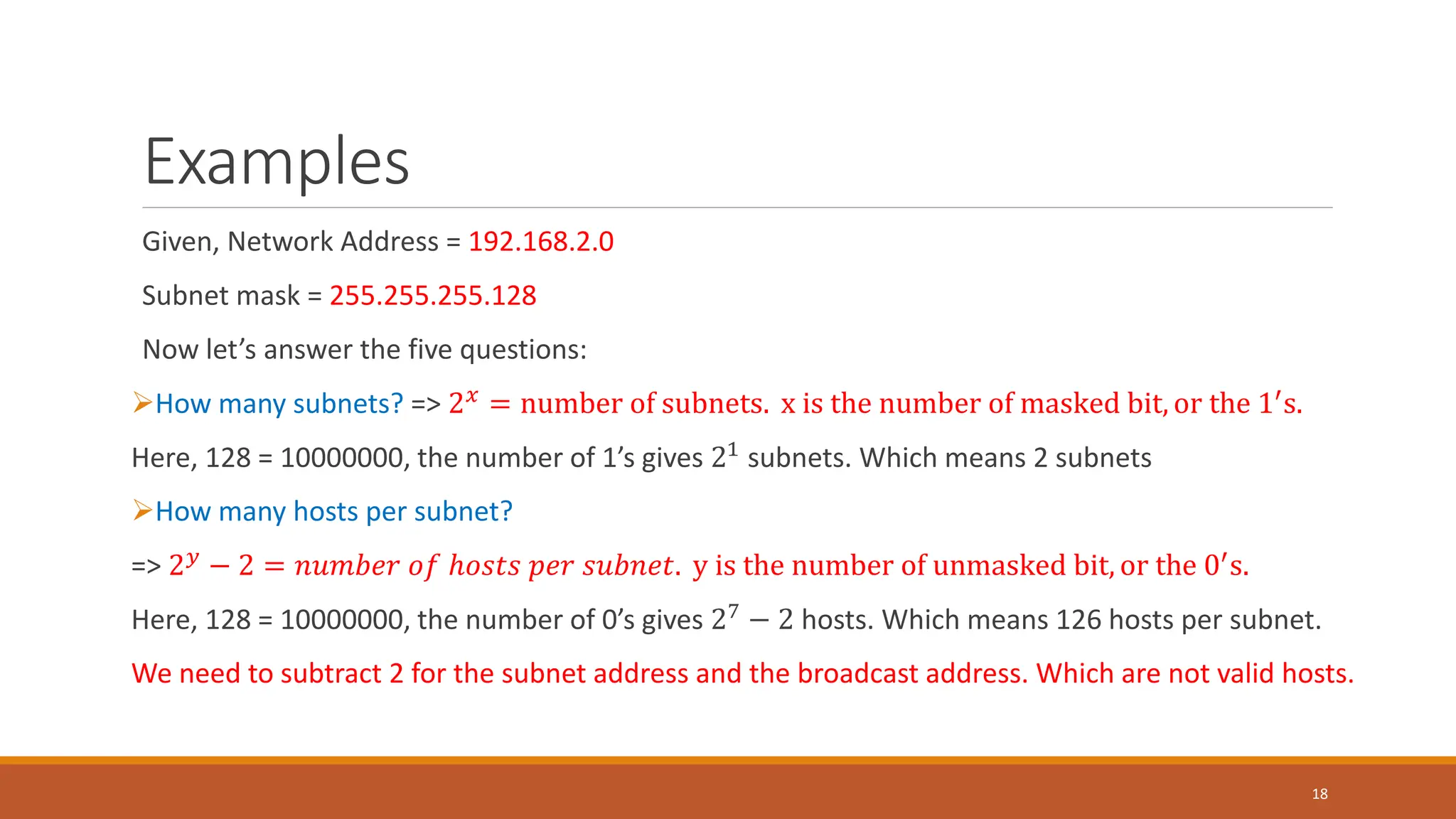 Examples
Given, Network Address = 192.168.2.0
Subnet mask = 255.255.255.128
Now let’s answer the five questions:
How many subnets? => 2𝑥 = number of subnets. x is the number of masked bit, or the 1′s.
Here, 128 = 10000000, the number of 1’s gives 21
subnets. Which means 2 subnets
How many hosts per subnet?
=> 2𝑦 − 2 = 𝑛𝑢𝑚𝑏𝑒𝑟 𝑜𝑓 ℎ𝑜𝑠𝑡𝑠 𝑝𝑒𝑟 𝑠𝑢𝑏𝑛𝑒𝑡. y is the number of unmasked bit, or the 0′s.
Here, 128 = 10000000, the number of 0’s gives 27 − 2 hosts. Which means 126 hosts per subnet.
We need to subtract 2 for the subnet address and the broadcast address. Which are not valid hosts.
18
 