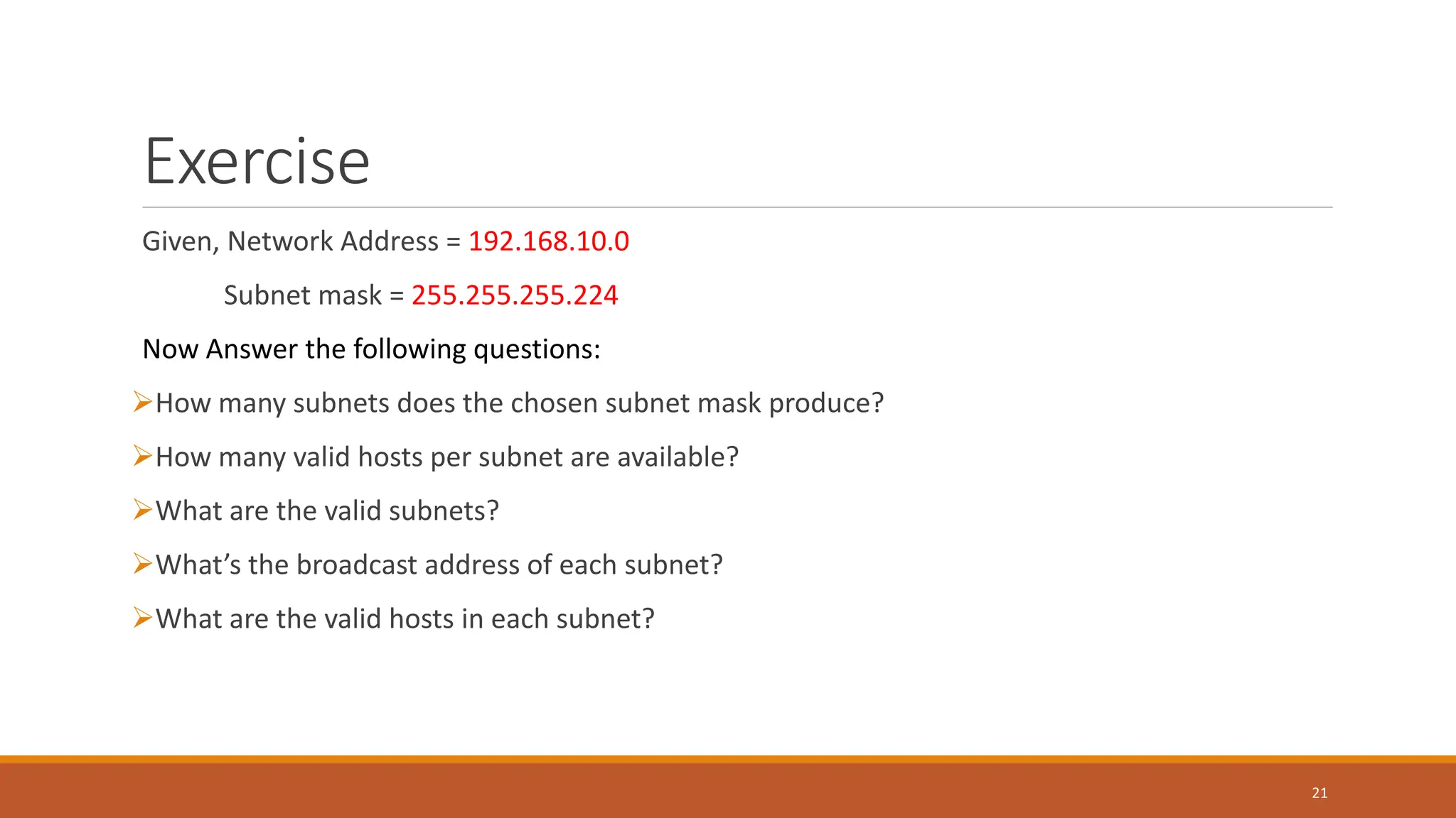 Exercise
Given, Network Address = 192.168.10.0
Subnet mask = 255.255.255.224
Now Answer the following questions:
How many subnets does the chosen subnet mask produce?
How many valid hosts per subnet are available?
What are the valid subnets?
What’s the broadcast address of each subnet?
What are the valid hosts in each subnet?
21
 