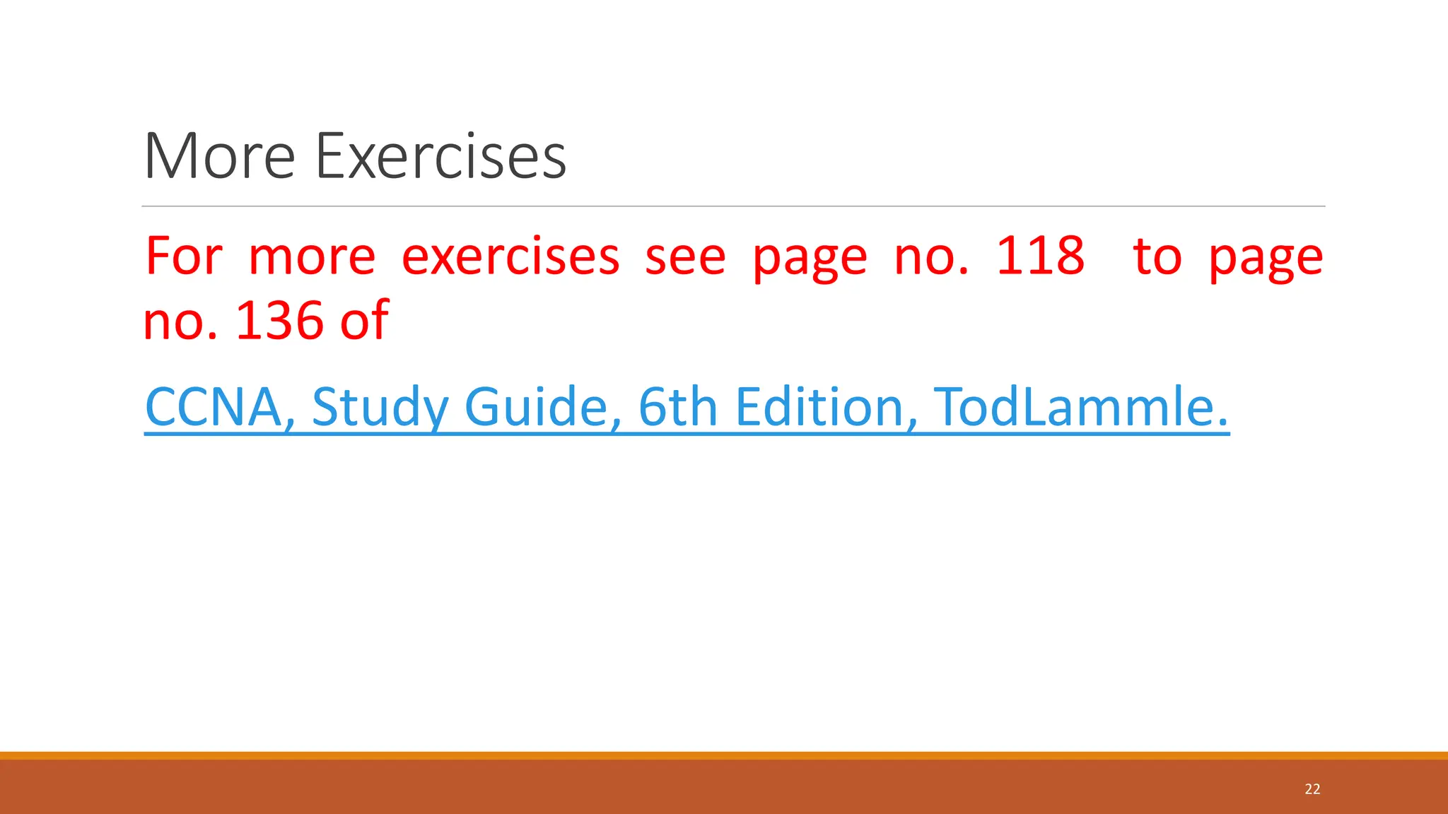 More Exercises
For more exercises see page no. 118 to page
no. 136 of
CCNA, Study Guide, 6th Edition, TodLammle.
22
 