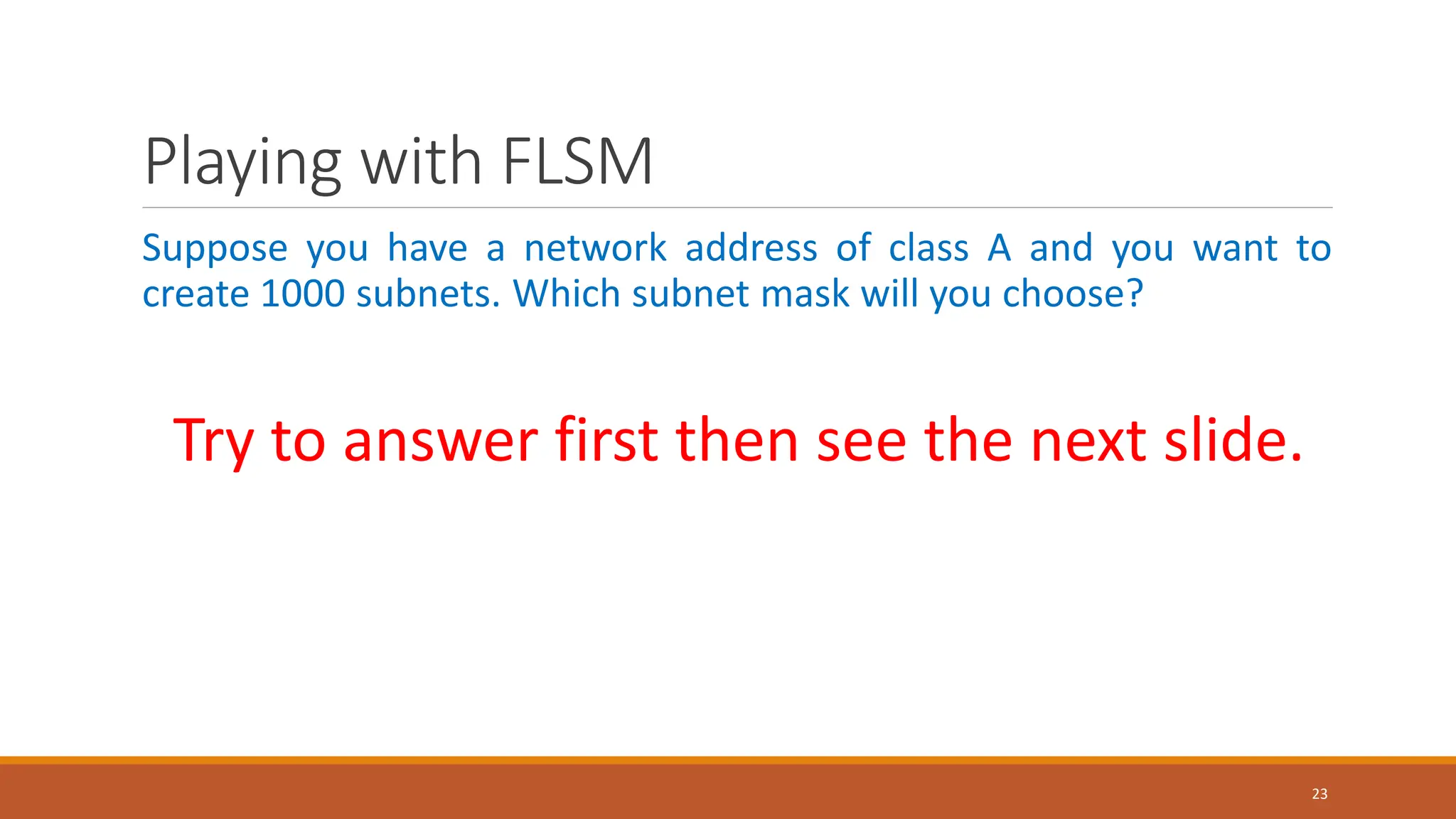 Playing with FLSM
Suppose you have a network address of class A and you want to
create 1000 subnets. Which subnet mask will you choose?
Try to answer first then see the next slide.
23
 