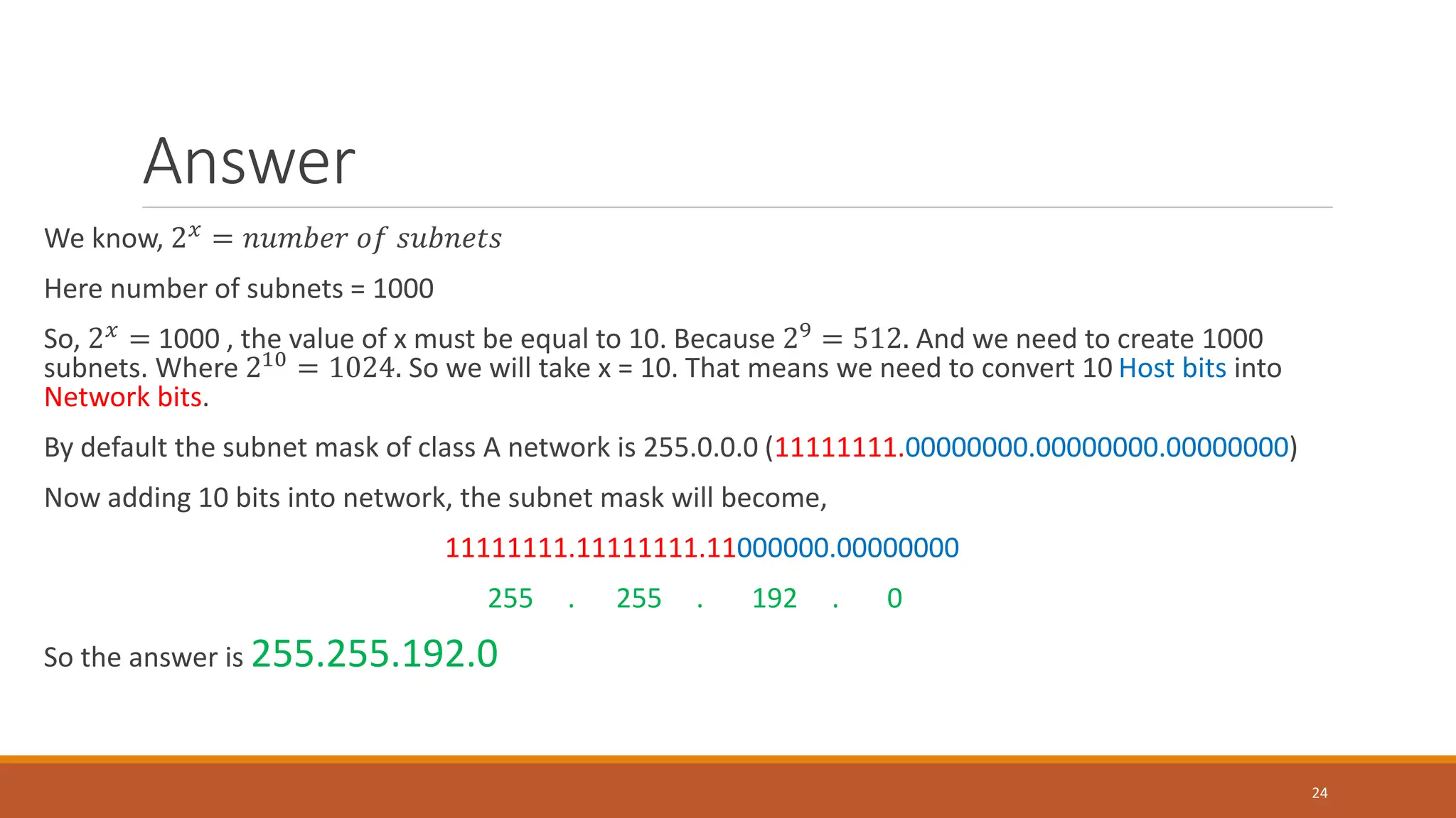 Answer
We know, 2𝑥 = 𝑛𝑢𝑚𝑏𝑒𝑟 𝑜𝑓 𝑠𝑢𝑏𝑛𝑒𝑡𝑠
Here number of subnets = 1000
So, 2𝑥 = 1000 , the value of x must be equal to 10. Because 29 = 512. And we need to create 1000
subnets. Where 210 = 1024. So we will take x = 10. That means we need to convert 10 Host bits into
Network bits.
By default the subnet mask of class A network is 255.0.0.0 (11111111.00000000.00000000.00000000)
Now adding 10 bits into network, the subnet mask will become,
11111111.11111111.11000000.00000000
255 . 255 . 192 . 0
So the answer is 255.255.192.0
24
 