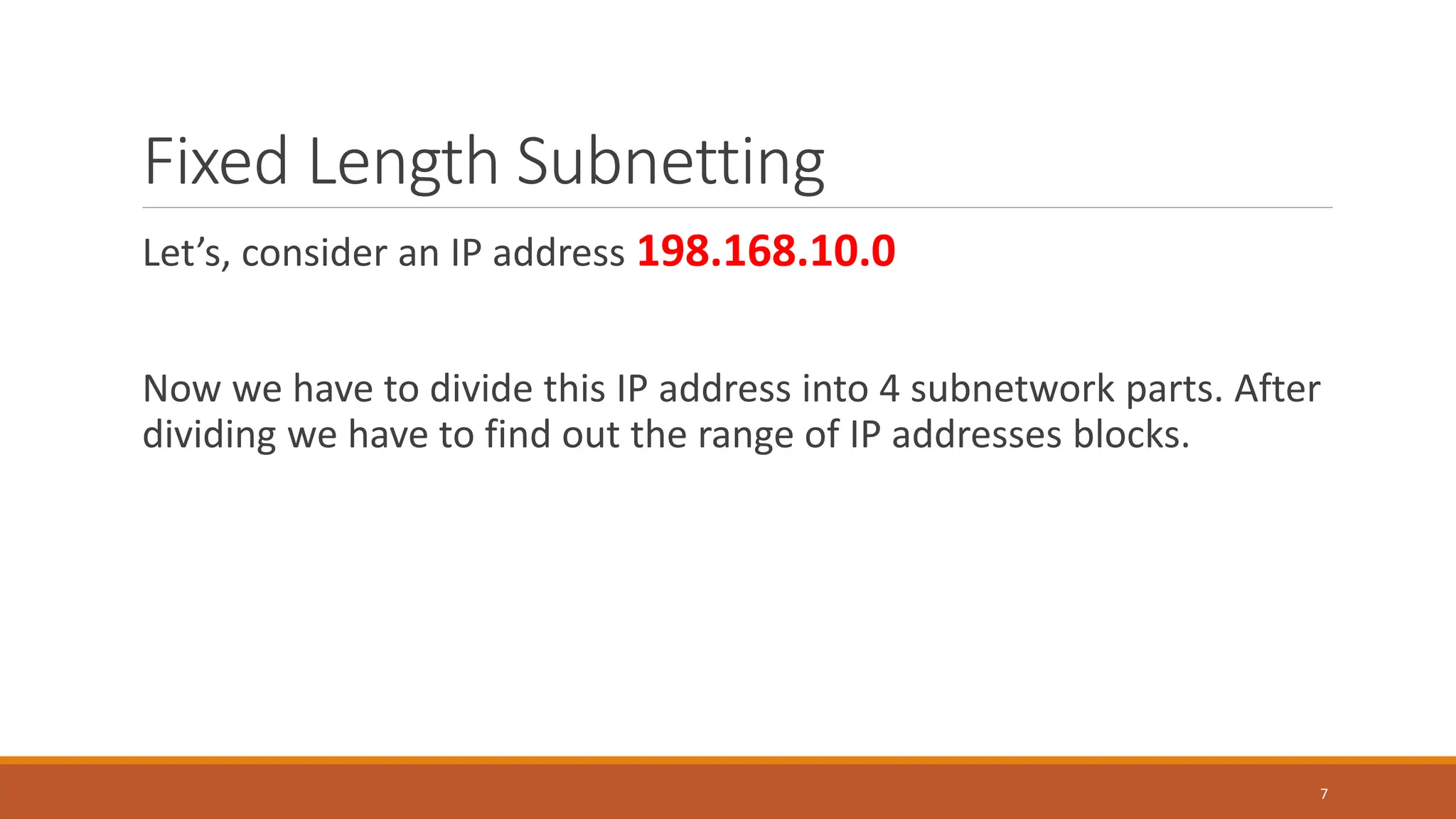 Fixed Length Subnetting
Let’s, consider an IP address 198.168.10.0
Now we have to divide this IP address into 4 subnetwork parts. After
dividing we have to find out the range of IP addresses blocks.
7
 