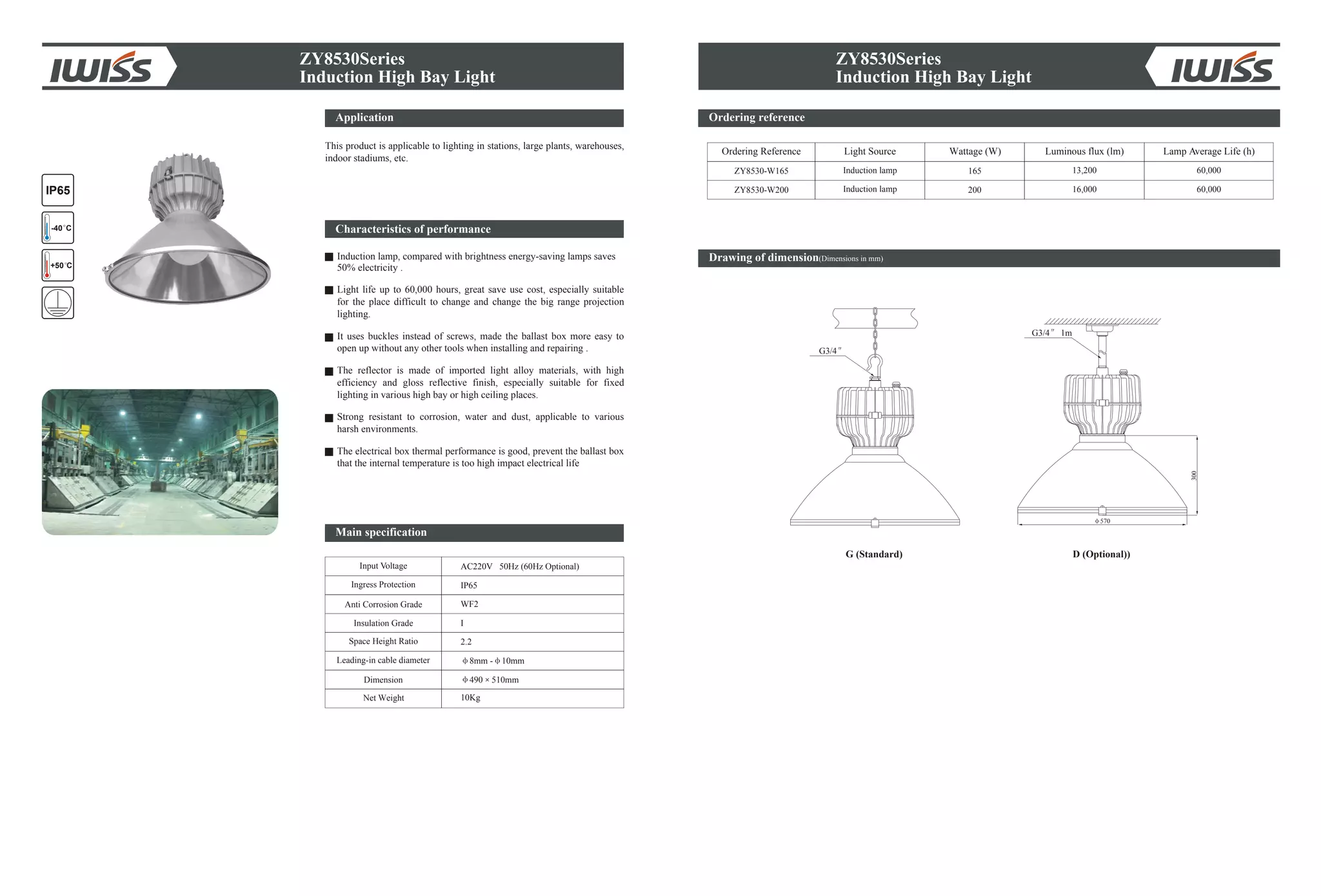 ZY8530Series
Induction High Bay Light
Ordering reference
Drawing of dimension(Dimensions in mm)
Ordering Reference Light Source Wattage (W) Lamp Average Life (h)
ZY8530-W165 165 13,200 60,000
D (Optional))
570
G3/4 1m
300
G3/4
IP65
+50 C
-40 C
ZY8530Series
ZY8530-W200 200 16,000 60,000
G (Standard)
Induction High Bay Light
Induction lamp
Induction lamp
Luminous flux (lm)
Application
This product is applicable to lighting in stations, large plants, warehouses,
indoor stadiums, etc.
Characteristics of performance
Induction lamp, compared with brightness energy-saving lamps saves
50% electricity .
Light life up to 60,000 hours, great save use cost, especially suitable
for the place difficult to change and change the big range projection
lighting.
It uses buckles instead of screws, made the ballast box more easy to
open up without any other tools when installing and repairing .
The reflector is made of imported light alloy materials, with high
efficiency and gloss reflective finish, especially suitable for fixed
lighting in various high bay or high ceiling places.
Strong resistant to corrosion, water and dust, applicable to various
harsh environments.
The electrical box thermal performance is good, prevent the ballast box
that the internal temperature is too high impact electrical life
Input Voltage
Anti Corrosion Grade
Insulation Grade
Space Height Ratio
Leading-in cable diameter
Dimension
Net Weight
AC220V 50Hz (60Hz Optional)
WF2
I
2.2
8mm - 10mm
490 510mm
Ingress Protection IP65
10Kg
Main specification
 