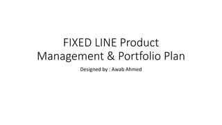 FIXED LINE Product
Management & Portfolio Plan
Designed by : Awab Ahmed
 