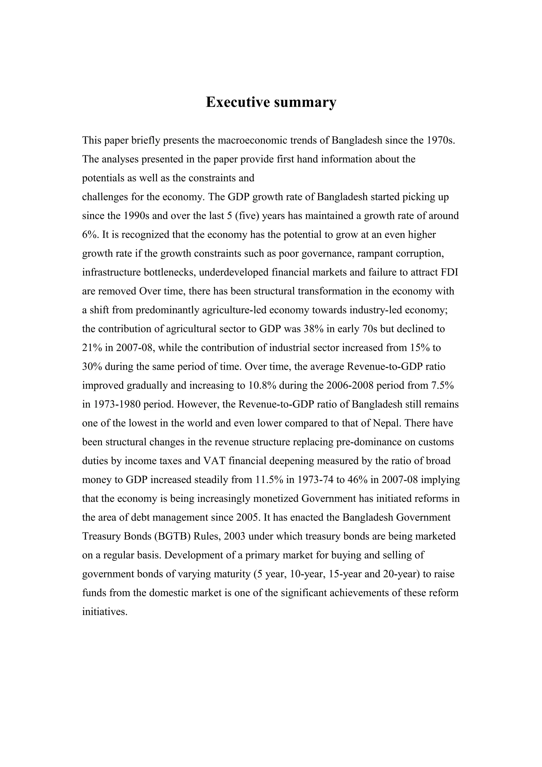 Executive summary
This paper briefly presents the macroeconomic trends of Bangladesh since the 1970s.
The analyses presented in the paper provide first hand information about the
potentials as well as the constraints and
challenges for the economy. The GDP growth rate of Bangladesh started picking up
since the 1990s and over the last 5 (five) years has maintained a growth rate of around
6%. It is recognized that the economy has the potential to grow at an even higher
growth rate if the growth constraints such as poor governance, rampant corruption,
infrastructure bottlenecks, underdeveloped financial markets and failure to attract FDI
are removed Over time, there has been structural transformation in the economy with
a shift from predominantly agriculture-led economy towards industry-led economy;
the contribution of agricultural sector to GDP was 38% in early 70s but declined to
21% in 2007-08, while the contribution of industrial sector increased from 15% to
30% during the same period of time. Over time, the average Revenue-to-GDP ratio
improved gradually and increasing to 10.8% during the 2006-2008 period from 7.5%
in 1973-1980 period. However, the Revenue-to-GDP ratio of Bangladesh still remains
one of the lowest in the world and even lower compared to that of Nepal. There have
been structural changes in the revenue structure replacing pre-dominance on customs
duties by income taxes and VAT financial deepening measured by the ratio of broad
money to GDP increased steadily from 11.5% in 1973-74 to 46% in 2007-08 implying
that the economy is being increasingly monetized Government has initiated reforms in
the area of debt management since 2005. It has enacted the Bangladesh Government
Treasury Bonds (BGTB) Rules, 2003 under which treasury bonds are being marketed
on a regular basis. Development of a primary market for buying and selling of
government bonds of varying maturity (5 year, 10-year, 15-year and 20-year) to raise
funds from the domestic market is one of the significant achievements of these reform
initiatives.
 
