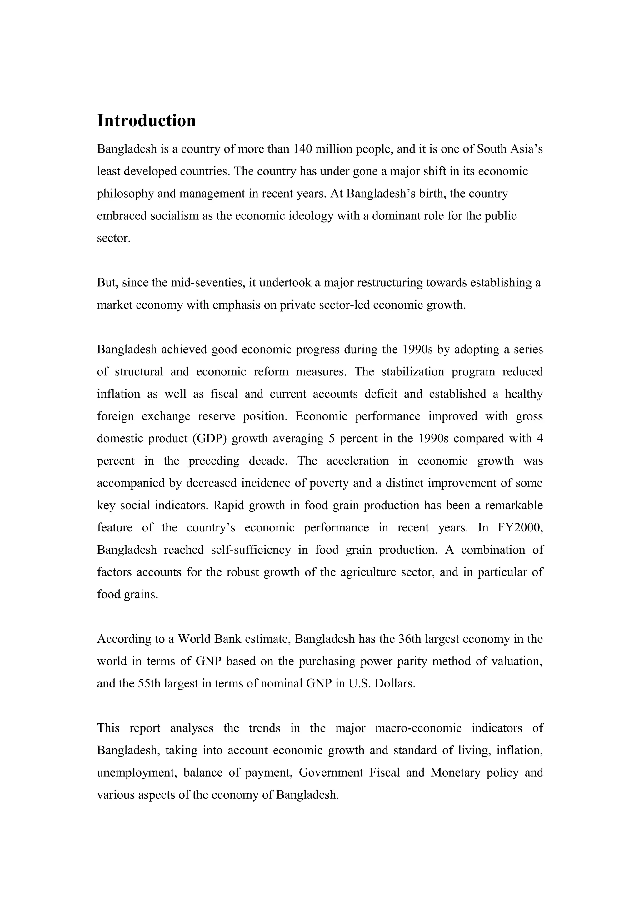 Introduction
Bangladesh is a country of more than 140 million people, and it is one of South Asia’s
least developed countries. The country has under gone a major shift in its economic
philosophy and management in recent years. At Bangladesh’s birth, the country
embraced socialism as the economic ideology with a dominant role for the public
sector.
But, since the mid-seventies, it undertook a major restructuring towards establishing a
market economy with emphasis on private sector-led economic growth.
Bangladesh achieved good economic progress during the 1990s by adopting a series
of structural and economic reform measures. The stabilization program reduced
inflation as well as fiscal and current accounts deficit and established a healthy
foreign exchange reserve position. Economic performance improved with gross
domestic product (GDP) growth averaging 5 percent in the 1990s compared with 4
percent in the preceding decade. The acceleration in economic growth was
accompanied by decreased incidence of poverty and a distinct improvement of some
key social indicators. Rapid growth in food grain production has been a remarkable
feature of the country’s economic performance in recent years. In FY2000,
Bangladesh reached self-sufficiency in food grain production. A combination of
factors accounts for the robust growth of the agriculture sector, and in particular of
food grains.
According to a World Bank estimate, Bangladesh has the 36th largest economy in the
world in terms of GNP based on the purchasing power parity method of valuation,
and the 55th largest in terms of nominal GNP in U.S. Dollars.
This report analyses the trends in the major macro-economic indicators of
Bangladesh, taking into account economic growth and standard of living, inflation,
unemployment, balance of payment, Government Fiscal and Monetary policy and
various aspects of the economy of Bangladesh.
 