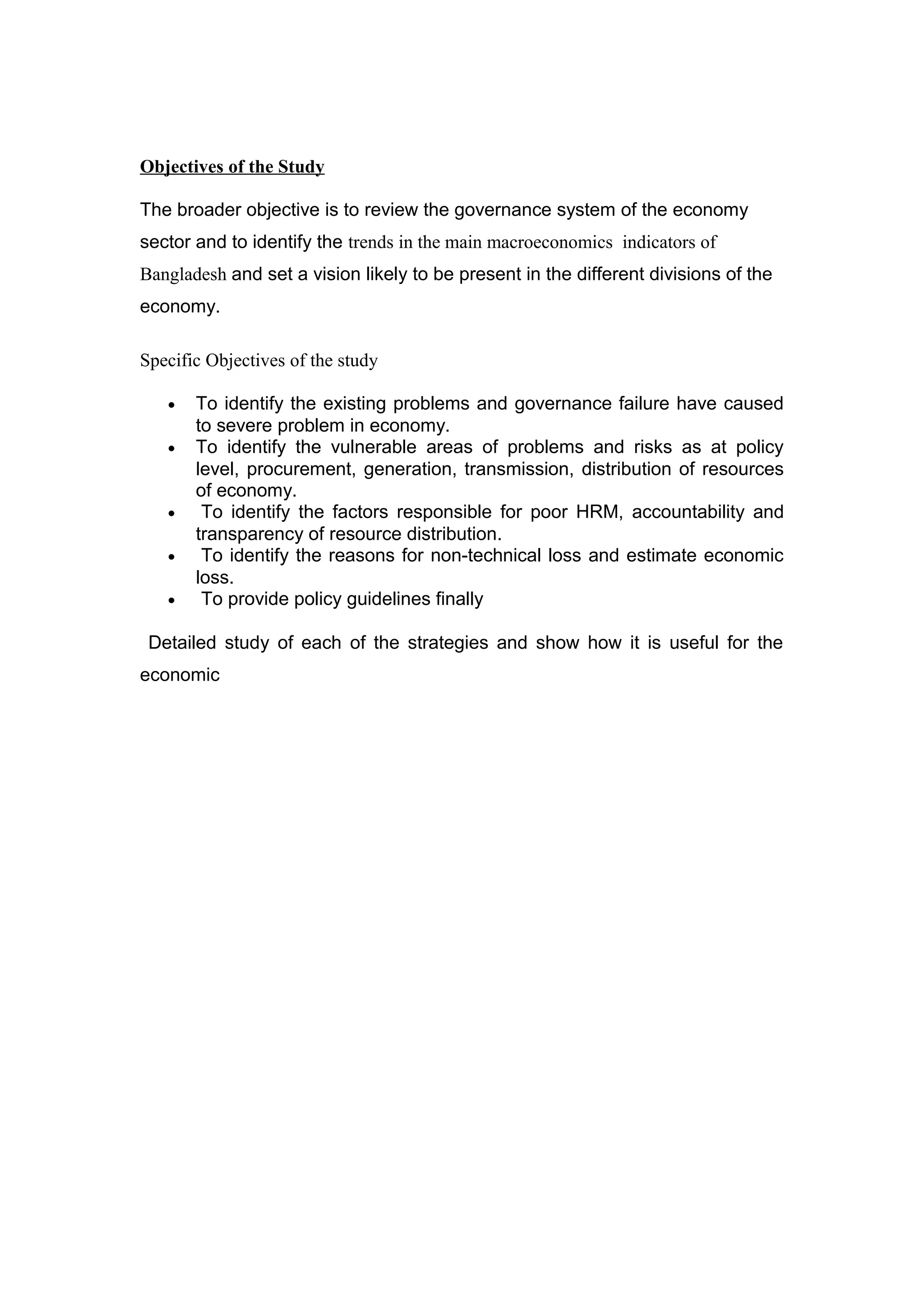 Objectives of the Study
The broader objective is to review the governance system of the economy
sector and to identify the trends in the main macroeconomics indicators of
Bangladesh and set a vision likely to be present in the different divisions of the
economy.
Specific Objectives of the study
• To identify the existing problems and governance failure have caused
to severe problem in economy.
• To identify the vulnerable areas of problems and risks as at policy
level, procurement, generation, transmission, distribution of resources
of economy.
• To identify the factors responsible for poor HRM, accountability and
transparency of resource distribution.
• To identify the reasons for non-technical loss and estimate economic
loss.
• To provide policy guidelines finally
Detailed study of each of the strategies and show how it is useful for the
economic
 