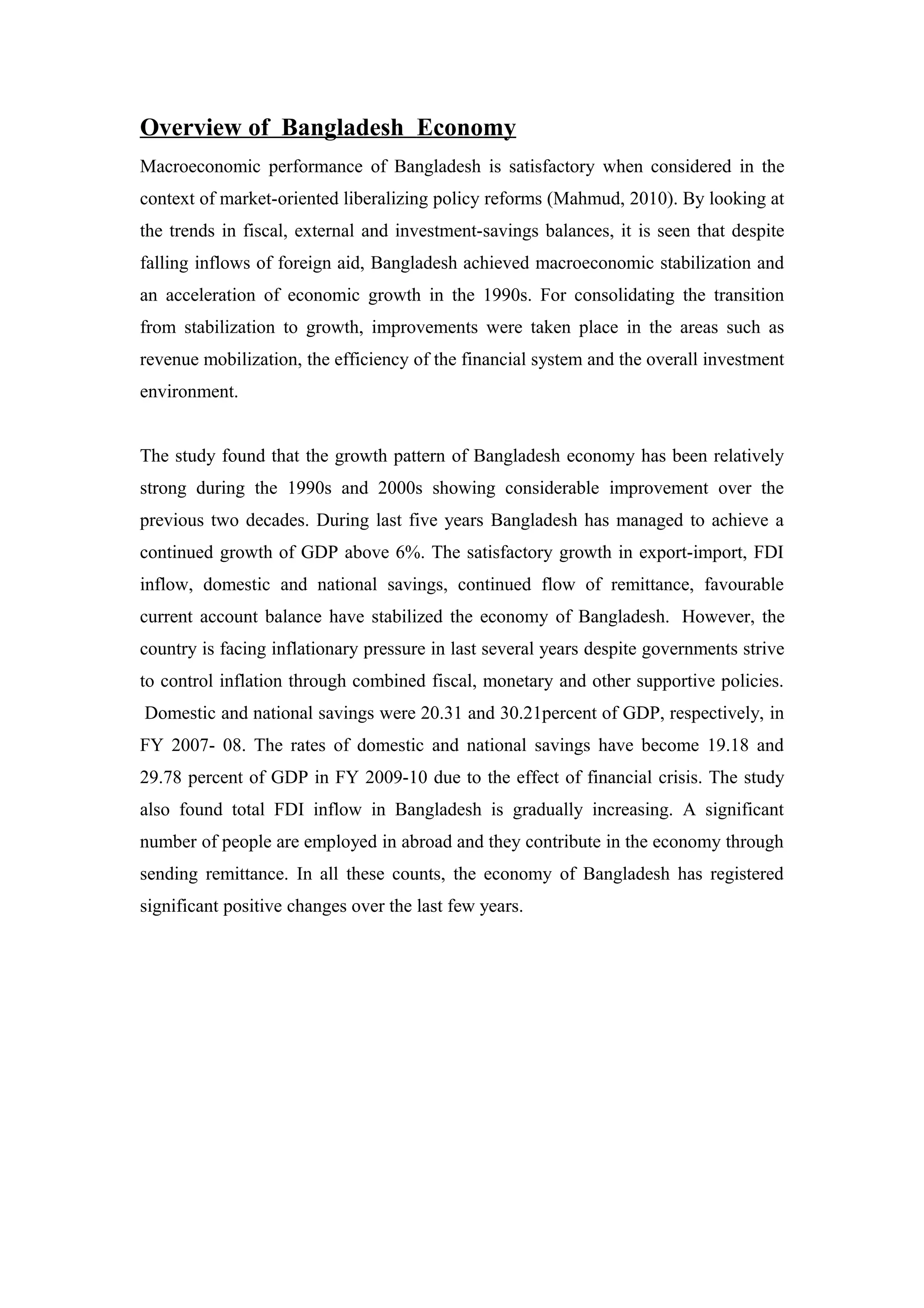 Overview of Bangladesh Economy
Macroeconomic performance of Bangladesh is satisfactory when considered in the
context of market-oriented liberalizing policy reforms (Mahmud, 2010). By looking at
the trends in fiscal, external and investment-savings balances, it is seen that despite
falling inflows of foreign aid, Bangladesh achieved macroeconomic stabilization and
an acceleration of economic growth in the 1990s. For consolidating the transition
from stabilization to growth, improvements were taken place in the areas such as
revenue mobilization, the efficiency of the financial system and the overall investment
environment.
The study found that the growth pattern of Bangladesh economy has been relatively
strong during the 1990s and 2000s showing considerable improvement over the
previous two decades. During last five years Bangladesh has managed to achieve a
continued growth of GDP above 6%. The satisfactory growth in export-import, FDI
inflow, domestic and national savings, continued flow of remittance, favourable
current account balance have stabilized the economy of Bangladesh. However, the
country is facing inflationary pressure in last several years despite governments strive
to control inflation through combined fiscal, monetary and other supportive policies.
Domestic and national savings were 20.31 and 30.21percent of GDP, respectively, in
FY 2007- 08. The rates of domestic and national savings have become 19.18 and
29.78 percent of GDP in FY 2009-10 due to the effect of financial crisis. The study
also found total FDI inflow in Bangladesh is gradually increasing. A significant
number of people are employed in abroad and they contribute in the economy through
sending remittance. In all these counts, the economy of Bangladesh has registered
significant positive changes over the last few years.
 