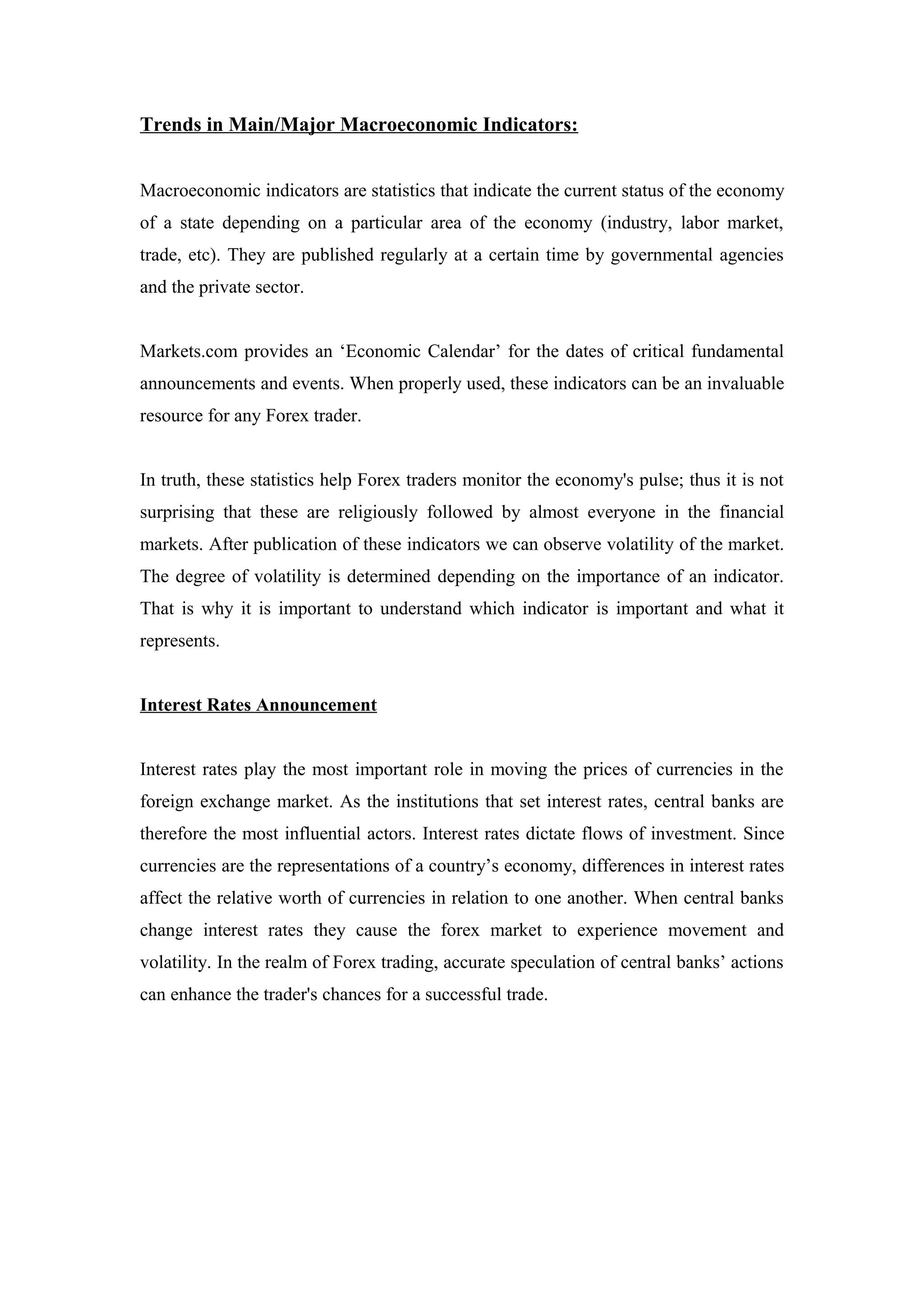 Trends in Main/Major Macroeconomic Indicators:
Macroeconomic indicators are statistics that indicate the current status of the economy
of a state depending on a particular area of the economy (industry, labor market,
trade, etc). They are published regularly at a certain time by governmental agencies
and the private sector.
Markets.com provides an ‘Economic Calendar’ for the dates of critical fundamental
announcements and events. When properly used, these indicators can be an invaluable
resource for any Forex trader.
In truth, these statistics help Forex traders monitor the economy's pulse; thus it is not
surprising that these are religiously followed by almost everyone in the financial
markets. After publication of these indicators we can observe volatility of the market.
The degree of volatility is determined depending on the importance of an indicator.
That is why it is important to understand which indicator is important and what it
represents.
Interest Rates Announcement
Interest rates play the most important role in moving the prices of currencies in the
foreign exchange market. As the institutions that set interest rates, central banks are
therefore the most influential actors. Interest rates dictate flows of investment. Since
currencies are the representations of a country’s economy, differences in interest rates
affect the relative worth of currencies in relation to one another. When central banks
change interest rates they cause the forex market to experience movement and
volatility. In the realm of Forex trading, accurate speculation of central banks’ actions
can enhance the trader's chances for a successful trade.
 