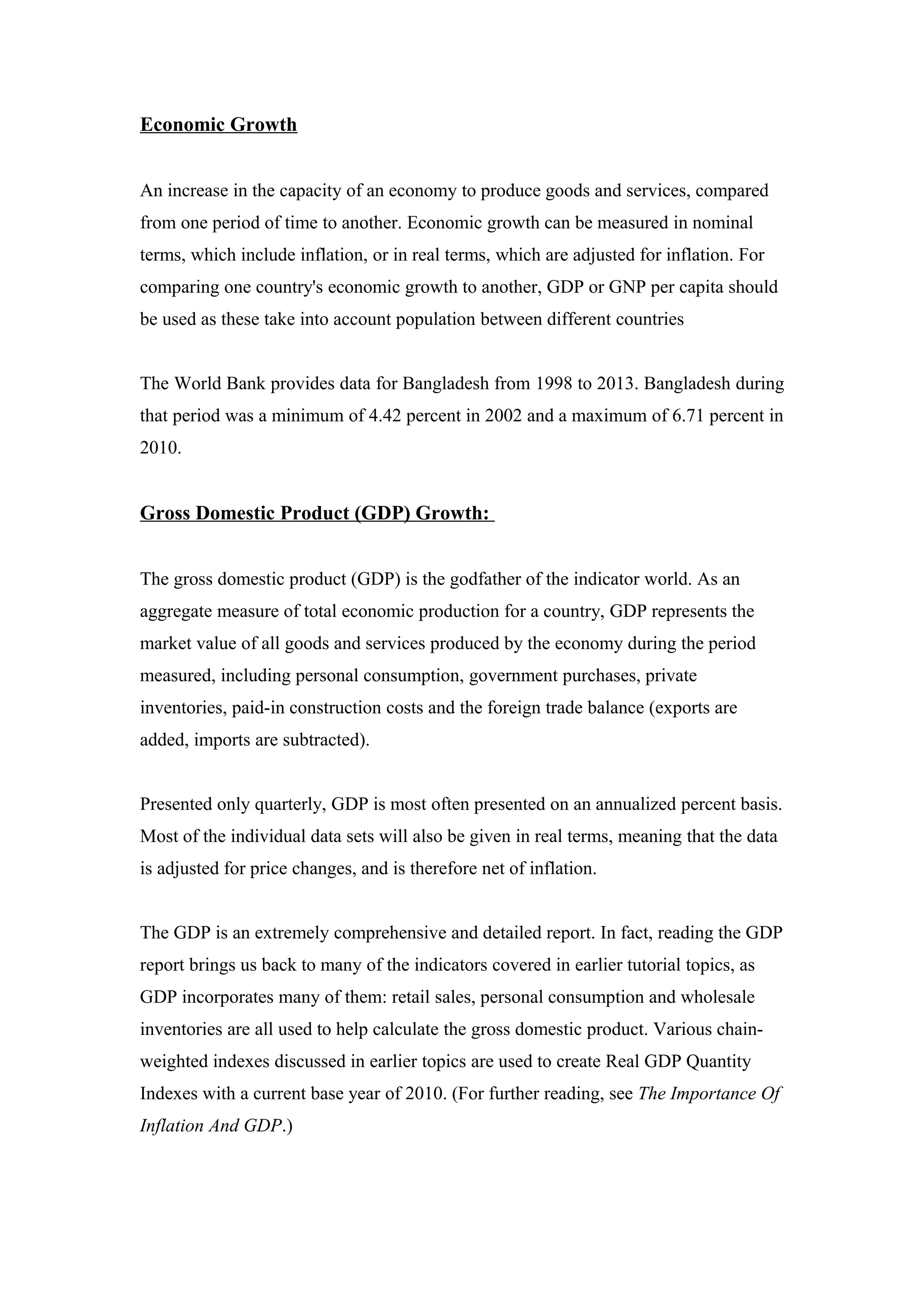 Economic Growth
An increase in the capacity of an economy to produce goods and services, compared
from one period of time to another. Economic growth can be measured in nominal
terms, which include inflation, or in real terms, which are adjusted for inflation. For
comparing one country's economic growth to another, GDP or GNP per capita should
be used as these take into account population between different countries
The World Bank provides data for Bangladesh from 1998 to 2013. Bangladesh during
that period was a minimum of 4.42 percent in 2002 and a maximum of 6.71 percent in
2010.
Gross Domestic Product (GDP) Growth:
The gross domestic product (GDP) is the godfather of the indicator world. As an
aggregate measure of total economic production for a country, GDP represents the
market value of all goods and services produced by the economy during the period
measured, including personal consumption, government purchases, private
inventories, paid-in construction costs and the foreign trade balance (exports are
added, imports are subtracted).
Presented only quarterly, GDP is most often presented on an annualized percent basis.
Most of the individual data sets will also be given in real terms, meaning that the data
is adjusted for price changes, and is therefore net of inflation.
The GDP is an extremely comprehensive and detailed report. In fact, reading the GDP
report brings us back to many of the indicators covered in earlier tutorial topics, as
GDP incorporates many of them: retail sales, personal consumption and wholesale
inventories are all used to help calculate the gross domestic product. Various chain-
weighted indexes discussed in earlier topics are used to create Real GDP Quantity
Indexes with a current base year of 2010. (For further reading, see The Importance Of
Inflation And GDP.)
 