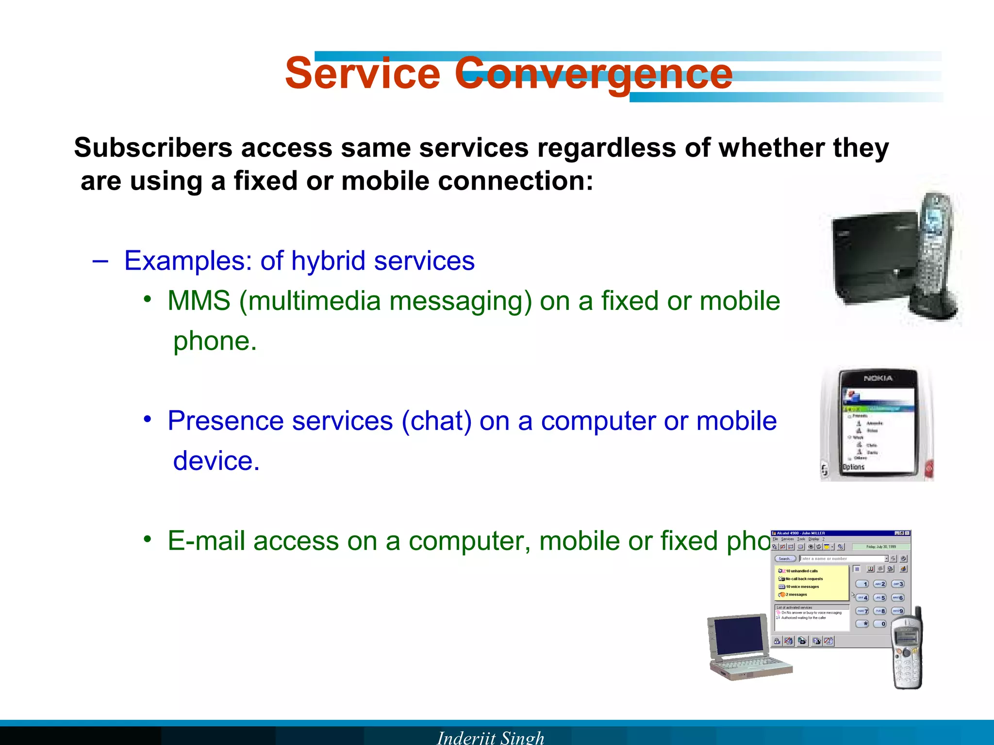Inderjit Singh
Service Convergence
Subscribers access same services regardless of whether they
are using a fixed or mobile connection:
– Examples: of hybrid services
• MMS (multimedia messaging) on a fixed or mobile
phone.
• Presence services (chat) on a computer or mobile
device.
• E-mail access on a computer, mobile or fixed phone
 