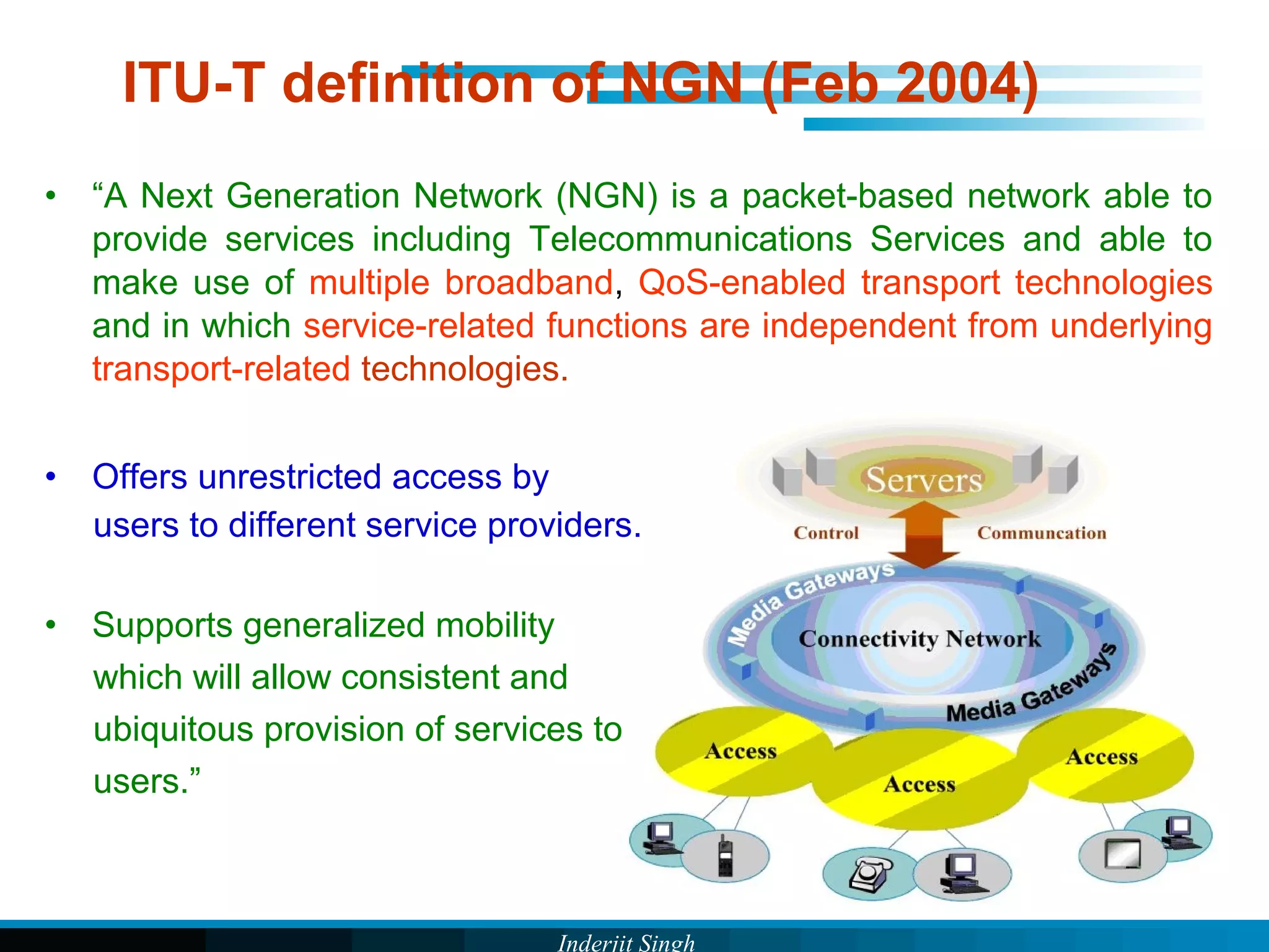 Inderjit Singh
ITU-T definition of NGN (Feb 2004)
• “A Next Generation Network (NGN) is a packet-based network able to
provide services including Telecommunications Services and able to
make use of multiple broadband, QoS-enabled transport technologies
and in which service-related functions are independent from underlying
transport-related technologies.
• Offers unrestricted access by
users to different service providers.
• Supports generalized mobility
which will allow consistent and
ubiquitous provision of services to
users.”
 