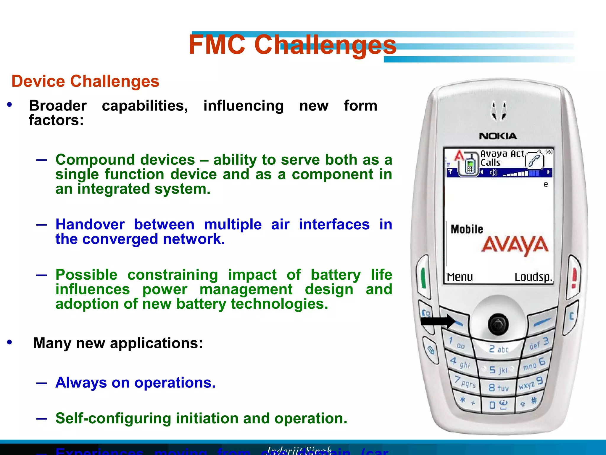 Inderjit Singh
Device Challenges
• Broader capabilities, influencing new form
factors:
– Compound devices – ability to serve both as a
single function device and as a component in
an integrated system.
– Handover between multiple air interfaces in
the converged network.
– Possible constraining impact of battery life
influences power management design and
adoption of new battery technologies.
• Many new applications:
– Always on operations.
– Self-configuring initiation and operation.
FMC Challenges
 