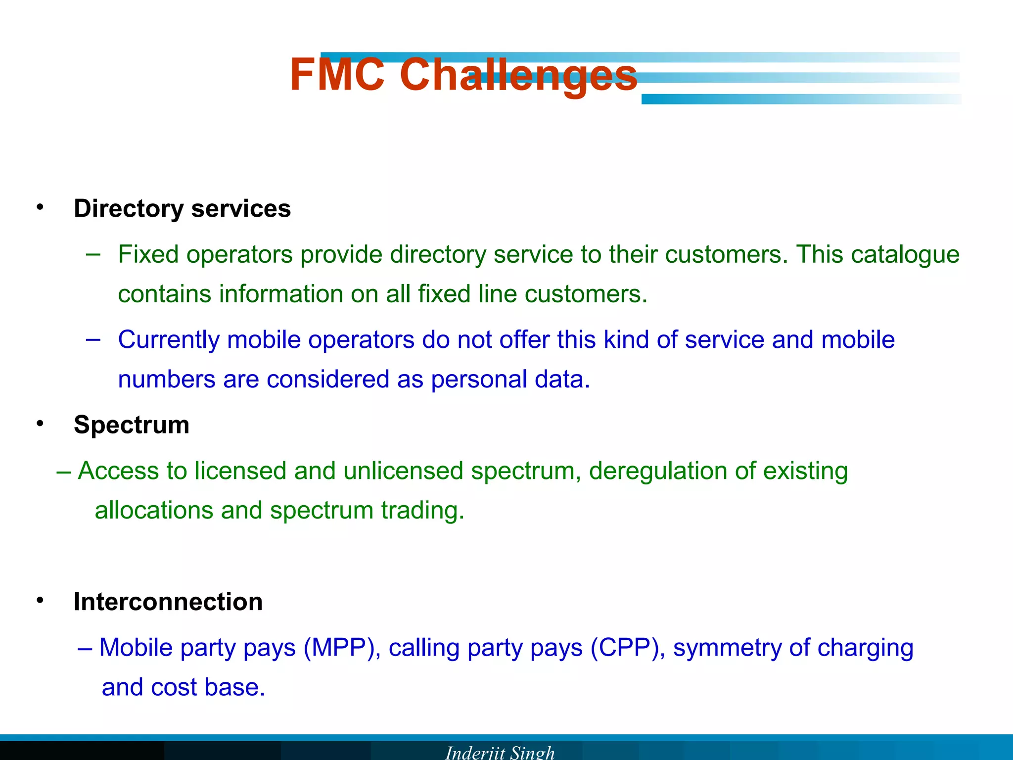 Inderjit Singh
FMC Challenges
• Directory services
– Fixed operators provide directory service to their customers. This catalogue
contains information on all fixed line customers.
– Currently mobile operators do not offer this kind of service and mobile
numbers are considered as personal data.
• Spectrum
– Access to licensed and unlicensed spectrum, deregulation of existing
allocations and spectrum trading.
• Interconnection
– Mobile party pays (MPP), calling party pays (CPP), symmetry of charging
and cost base.
 
