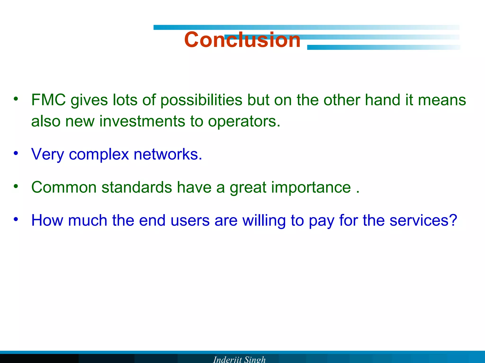 Inderjit Singh
Conclusion
• FMC gives lots of possibilities but on the other hand it means
also new investments to operators.
• Very complex networks.
• Common standards have a great importance .
• How much the end users are willing to pay for the services?
 