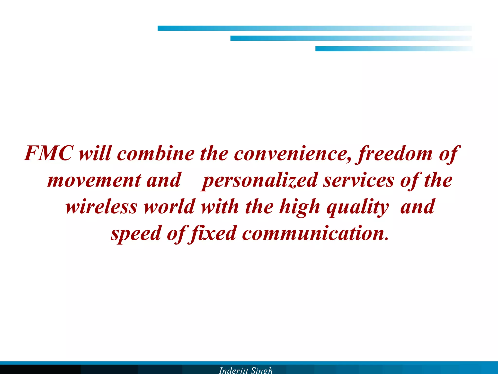 Inderjit Singh
FMC will combine the convenience, freedom of
movement and personalized services of the
wireless world with the high quality and
speed of fixed communication.
 