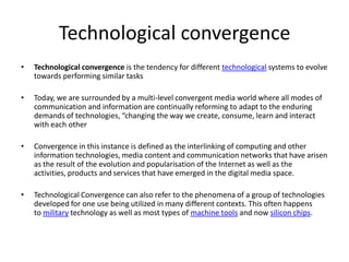 Technological convergenceTechnological convergence is the tendency for different technological systems to evolve towards performing similar tasksToday, we are surrounded by a multi-level convergent media world where all modes of communication and information are continually reforming to adapt to the enduring demands of technologies, “changing the way we create, consume, learn and interact with each otherConvergence in this instance is defined as the interlinking of computing and other information technologies, media content and communication networks that have arisen as the result of the evolution and popularisation of the Internet as well as the activities, products and services that have emerged in the digital media space.Technological Convergence can also refer to the phenomena of a group of technologies developed for one use being utilized in many different contexts. This often happens to military technology as well as most types of machine tools and now silicon chips.