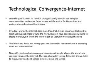 Technological Convergence-InternetOver the past 40 years its role has changed rapidly its main use being for communication, and easier, faster access to information for Universities and various other educational institutionsIn today's world, the internet does more than that. It is an important tool used to reach various audiences around the world. Its users have been constantly trying to create more ways in which the internet can be useful in more ways than oneThe Television, Radio and Newspapers are the world's main mediums in accessing news and entertainment. Now, all 3 mediums have converged into one and people all over the world now can read news on the internet. They can also watch videos, Television Shows, listen to music, download and upload pictures, music and videos