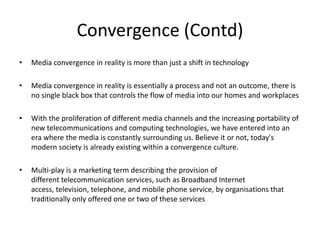 Convergence (Contd)Media convergence in reality is more than just a shift in technologyMedia convergence in reality is essentially a process and not an outcome, there is no single black box that controls the flow of media into our homes and workplacesWith the proliferation of different media channels and the increasing portability of new telecommunications and computing technologies, we have entered into an era where the media is constantly surrounding us. Believe it or not, today's modern society is already existing within a convergence culture.Multi-play is a marketing term describing the provision of different telecommunication services, such as Broadband Internet access, television, telephone, and mobile phone service, by organisations that traditionally only offered one or two of these services