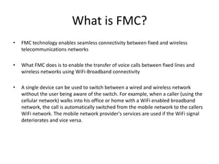 What is FMC?FMC technology enables seamless connectivity between fixed and wireless telecommunications networksWhat FMC does is to enable the transfer of voice calls between fixed lines and wireless networks using WiFi-Broadband connectivityA single device can be used to switch between a wired and wireless network without the user being aware of the switch. For example, when a caller (using the cellular network) walks into his office or home with a WiFi enabled broadband network, the call is automatically switched from the mobile network to the callers WiFi network. The mobile network provider's services are used if the WiFi signal deteriorates and vice versa.