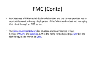 FMC (Contd)FMC requires a WiFi enabled dual mode handset and the service provider has to support the service through deployment of FMC client on handset and managing that client through an FMC server.The Generic Access Network (or GAN) is a standard roaming system between WLANs and WWANs. GAN is the name formally used by 3GPP but the technology is also known as UMA.
