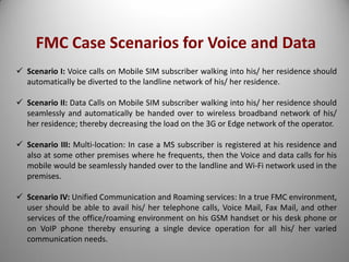 FMC Case Scenarios for Voice and Data
 Scenario I: Voice calls on Mobile SIM subscriber walking into his/ her residence should
automatically be diverted to the landline network of his/ her residence.
 Scenario II: Data Calls on Mobile SIM subscriber walking into his/ her residence should
seamlessly and automatically be handed over to wireless broadband network of his/
her residence; thereby decreasing the load on the 3G or Edge network of the operator.
 Scenario III: Multi-location: In case a MS subscriber is registered at his residence and
also at some other premises where he frequents, then the Voice and data calls for his
mobile would be seamlessly handed over to the landline and Wi-Fi network used in the
premises.
 Scenario IV: Unified Communication and Roaming services: In a true FMC environment,
user should be able to avail his/ her telephone calls, Voice Mail, Fax Mail, and other
services of the office/roaming environment on his GSM handset or his desk phone or
on VoIP phone thereby ensuring a single device operation for all his/ her varied
communication needs.
 