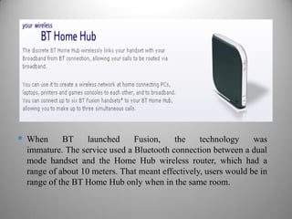  When BT launched Fusion, the technology was
immature. The service used a Bluetooth connection between a dual
mode handset and the Home Hub wireless router, which had a
range of about 10 meters. That meant effectively, users would be in
range of the BT Home Hub only when in the same room.
 