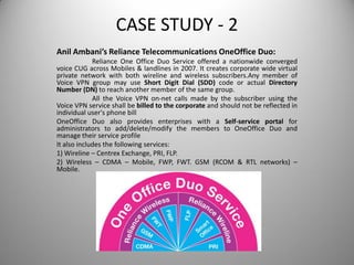 CASE STUDY - 2
Anil Ambani’s Reliance Telecommunications OneOffice Duo:
Reliance One Office Duo Service offered a nationwide converged
voice CUG across Mobiles & landlines in 2007. It creates corporate wide virtual
private network with both wireline and wireless subscribers.Any member of
Voice VPN group may use Short Digit Dial (SDD) code or actual Directory
Number (DN) to reach another member of the same group.
All the Voice VPN on-net calls made by the subscriber using the
Voice VPN service shall be billed to the corporate and should not be reflected in
individual user's phone bill
OneOffice Duo also provides enterprises with a Self-service portal for
administrators to add/delete/modify the members to OneOffice Duo and
manage their service profile
It also includes the following services:
1) Wireline – Centrex Exchange, PRI, FLP.
2) Wireless – CDMA – Mobile, FWP, FWT. GSM (RCOM & RTL networks) –
Mobile.
 