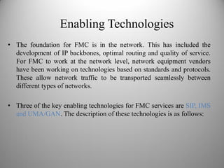 Enabling Technologies
• The foundation for FMC is in the network. This has included the
development of IP backbones, optimal routing and quality of service.
For FMC to work at the network level, network equipment vendors
have been working on technologies based on standards and protocols.
These allow network traffic to be transported seamlessly between
different types of networks.
• Three of the key enabling technologies for FMC services are SIP, IMS
and UMA/GAN. The description of these technologies is as follows:
 