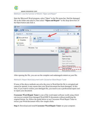 www.cocosenor.com
Method 3: Use the function of Word's "Open and Repair"
Start the Microsoft Word program, select "Open" in the file menu bar, find the damaged
file in the folder and select it, then select "Open and Repair" in the drop-down box of
the Open button and click it.
After opening the file, you can see the complete and undamaged content on your file.
Method 4: Repair Word document with Cocosenor Word Repair Tuner
If none of the above methods can solve the error in Word that the file is corrupted and
cannot be opened, it may means that your Word document has been damaged. At this
time, if you want to restore your damaged file, you need to use a professional repair tool
to repair your document.
Cocosenor Word Repair Tuner is one of the word repair software worth using which
can recover content from damaged Word DOCX documents without modifying the
original format. So, follow the guide below to use Cocosenor Word Repair Tuner to
rescue your Word document with a few simple clicks.
Step 1: Download and install Cocosenor Word Repair Tuner on your computer.
 