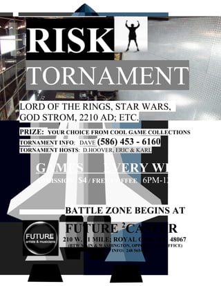 •   RISK
    TORNAMENT
LORD OF THE RINGS, STAR WARS,
GOD STROM, 2210 AD; ETC.
PRIZE:   YOUR CHOICE FROM COOL GAME COLLECTIONS
TORNAMENT INFO: DAVE     (586) 453 - 6160
TORNAMENT HOSTS: D.HOOVER, ERIC & KARL


    GAMES                  EVERY WED
    ADMISSION    $4 / FREE COFFEE 6PM-12AM


             BATTLE ZONE BEGINS AT:
                                  2
             FUTURE CASPER
             210 W. 11 MILE; ROYAL OAK, MI 48067
              (BTW MAIN & WASHINGTON, OPPO TO POST OFFICE)
                    DIRECTION INFO: 248 565-6960
 