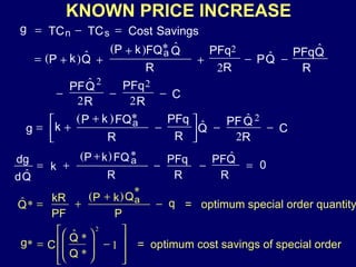 KNOWN PRICE INCREASE    Savings Cost TC TC g s n *       0 ˆ ) ( ˆ R Q PF R PFq R FQ k P k Q d dg a             2 ˆ ˆ * ) ( 2 C R Q PF Q R PFq R FQ k P k g a    2 2 ˆ 2 2 C R PFq R Q PF ˆ        ˆ ˆ 2 * ) ( ˆ ) ( 2 R Q PFq Q P R PFq R Q FQ k P Q k P a     * ) ( * ˆ q P Q k P PF kR Q a =  optimum special order quantity 1               * * ˆ * 2 Q Q C g     =  optimum cost savings of special order 