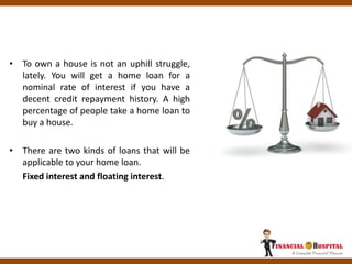 • To own a house is not an uphill struggle,
lately. You will get a home loan for a
nominal rate of interest if you have a
decent credit repayment history. A high
percentage of people take a home loan to
buy a house.
• There are two kinds of loans that will be
applicable to your home loan.
Fixed interest and floating interest.
 