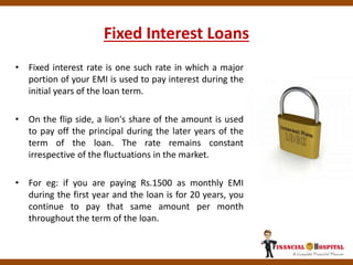 Fixed Interest Loans
• Fixed interest rate is one such rate in which a major
portion of your EMI is used to pay interest during the
initial years of the loan term.
• On the flip side, a lion's share of the amount is used
to pay off the principal during the later years of the
term of the loan. The rate remains constant
irrespective of the fluctuations in the market.
• For eg: if you are paying Rs.1500 as monthly EMI
during the first year and the loan is for 20 years, you
continue to pay that same amount per month
throughout the term of the loan.
 