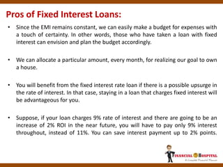 • Since the EMI remains constant, we can easily make a budget for expenses with
a touch of certainty. In other words, those who have taken a loan with fixed
interest can envision and plan the budget accordingly.
• We can allocate a particular amount, every month, for realizing our goal to own
a house.
• You will benefit from the fixed interest rate loan if there is a possible upsurge in
the rate of interest. In that case, staying in a loan that charges fixed interest will
be advantageous for you.
• Suppose, if your loan charges 9% rate of interest and there are going to be an
increase of 2% ROI in the near future, you will have to pay only 9% interest
throughout, instead of 11%. You can save interest payment up to 2% points.
Pros of Fixed Interest Loans:
 
