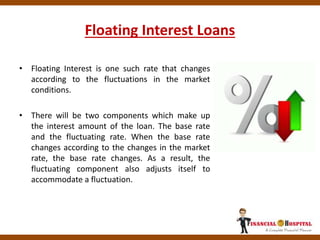 Floating Interest Loans
• Floating Interest is one such rate that changes
according to the fluctuations in the market
conditions.
• There will be two components which make up
the interest amount of the loan. The base rate
and the fluctuating rate. When the base rate
changes according to the changes in the market
rate, the base rate changes. As a result, the
fluctuating component also adjusts itself to
accommodate a fluctuation.
 