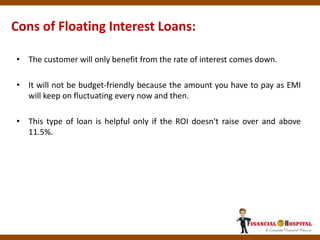 Cons of Floating Interest Loans:
• The customer will only benefit from the rate of interest comes down.
• It will not be budget-friendly because the amount you have to pay as EMI
will keep on fluctuating every now and then.
• This type of loan is helpful only if the ROI doesn't raise over and above
11.5%.
 