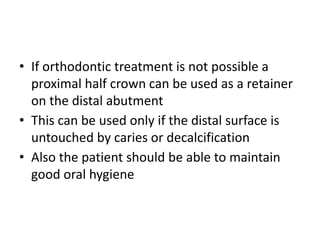 • If orthodontic treatment is not possible a
proximal half crown can be used as a retainer
on the distal abutment
• This can be used only if the distal surface is
untouched by caries or decalcification
• Also the patient should be able to maintain
good oral hygiene
 