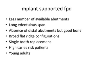 Implant supported fpd
• Less number of available abutments
• Long edentulous span
• Absence of distal abutments but good bone
• Broad flat ridge configurations
• Single tooth replacement
• High caries risk patients
• Young adults
 