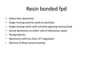 Resin bonded fpd
• Defect free abutments
• Single missing anterior tooth or premolar
• Single missing molar with minimal opposing occlusal load
• Sound abutments on either side of edentulous space
• Young patients
• Abutments with less than 15* angulation
• Absence of deep vertical overlap
 